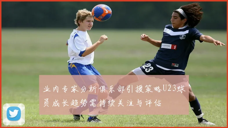业内专家分析俱乐部引援策略U23球员成长趋势需持续关注与评估