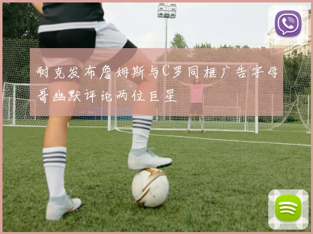 耐克发布詹姆斯与C罗同框广告字母哥幽默评论两位巨星