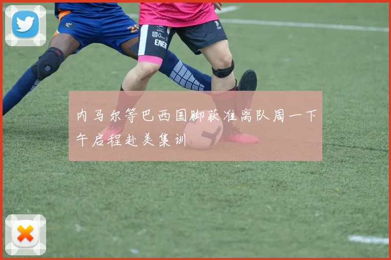 内马尔等巴西国脚获准离队周一下午启程赴美集训