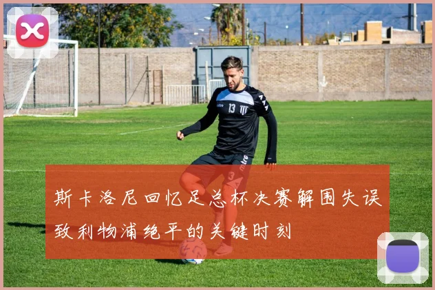 斯卡洛尼回忆足总杯决赛解围失误致利物浦绝平的关键时刻