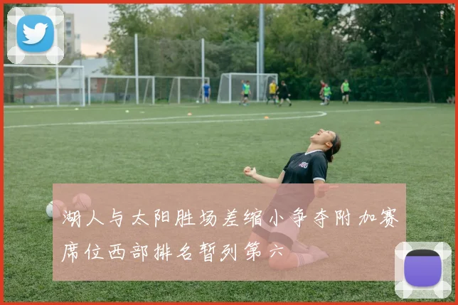 湖人与太阳胜场差缩小争夺附加赛席位西部排名暂列第六