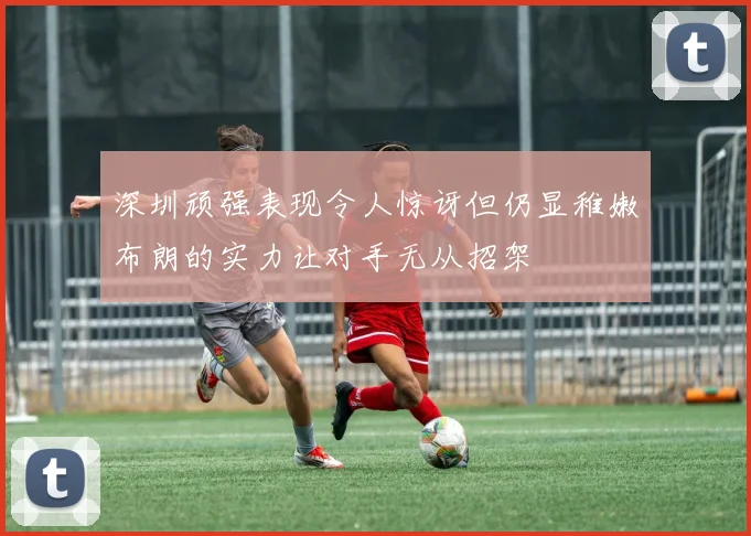 深圳顽强表现令人惊讶但仍显稚嫩布朗的实力让对手无从招架