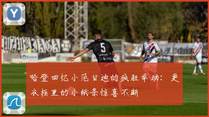 哈登回忆小范甘迪的疯狂举动：更衣柜里的小纸条惊喜不断
