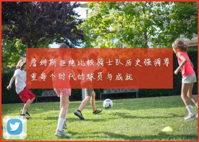 詹姆斯拒绝比较骑士队历史强调尊重每个时代的球员与成就