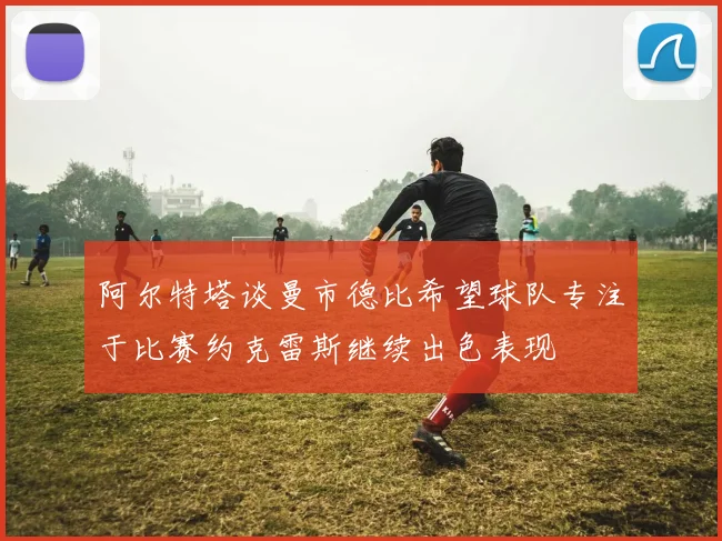 阿尔特塔谈曼市德比希望球队专注于比赛约克雷斯继续出色表现
