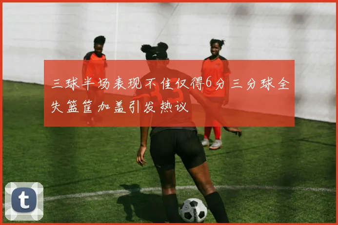 三球半场表现不佳仅得6分三分球全失篮筐加盖引发热议