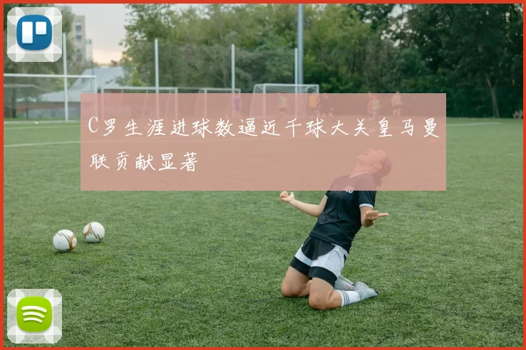 C罗生涯进球数逼近千球大关皇马曼联贡献显著