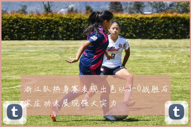 浙江队热身赛表现出色以3-0战胜石家庄功夫展现强大实力