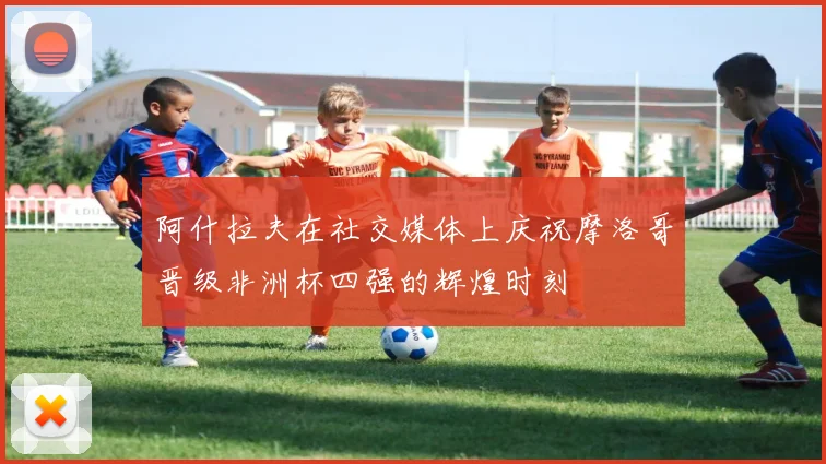 阿什拉夫在社交媒体上庆祝摩洛哥晋级非洲杯四强的辉煌时刻