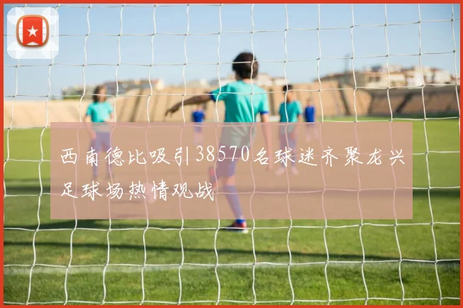 西南德比吸引38570名球迷齐聚龙兴足球场热情观战
