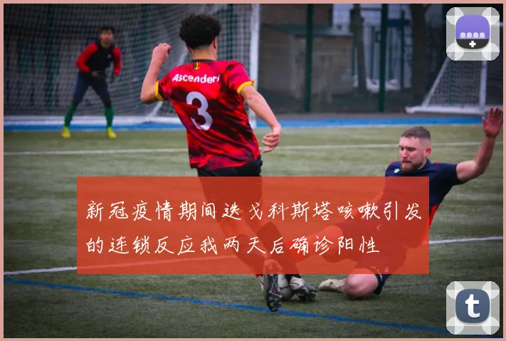 新冠疫情期间迭戈科斯塔咳嗽引发的连锁反应我两天后确诊阳性