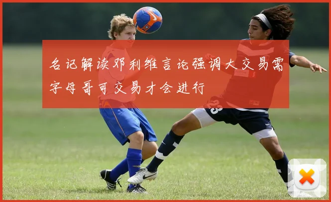 名记解读邓利维言论强调大交易需字母哥可交易才会进行