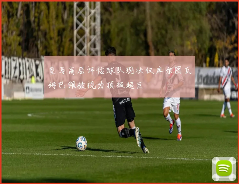 皇马高层评估球队现状仅库尔图瓦姆巴佩被视为顶级超巨