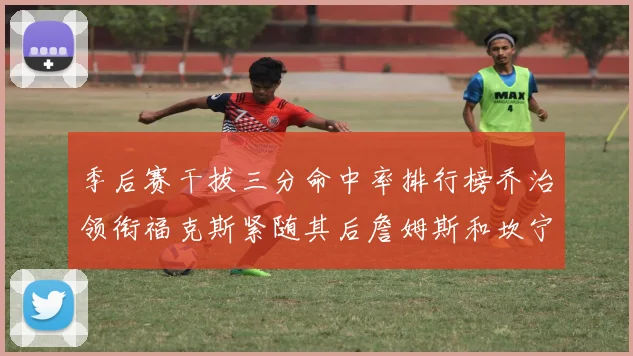 季后赛干拔三分命中率排行榜乔治领衔福克斯紧随其后詹姆斯和坎宁安表现不俗